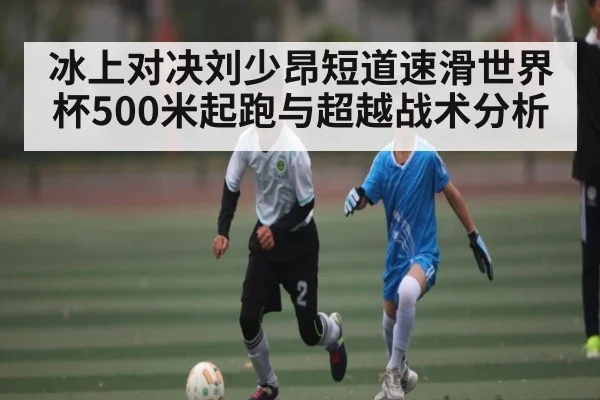 冰上对决刘少昂短道速滑世界杯500米起跑与超越战术分析